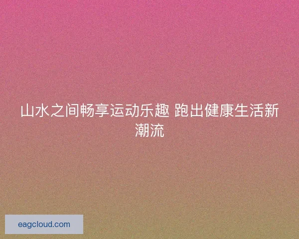 山水之间畅享运动乐趣 跑出健康生活新潮流
