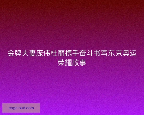 金牌夫妻庞伟杜丽携手奋斗书写东京奥运荣耀故事
