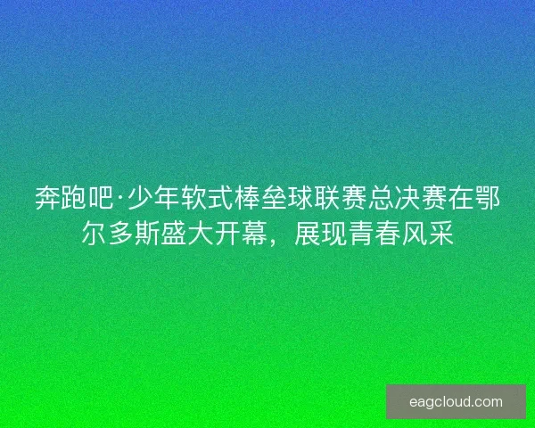 奔跑吧·少年软式棒垒球联赛总决赛在鄂尔多斯盛大开幕，展现青春风采
